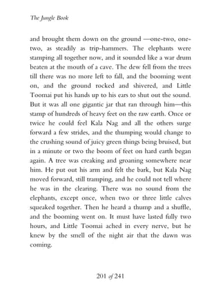 The Jungle Book


and brought them down on the ground —one-two, one-
two, as steadily as trip-hammers. The elephants were
stamping all together now, and it sounded like a war drum
beaten at the mouth of a cave. The dew fell from the trees
till there was no more left to fall, and the booming went
on, and the ground rocked and shivered, and Little
Toomai put his hands up to his ears to shut out the sound.
But it was all one gigantic jar that ran through him—this
stamp of hundreds of heavy feet on the raw earth. Once or
twice he could feel Kala Nag and all the others surge
forward a few strides, and the thumping would change to
the crushing sound of juicy green things being bruised, but
in a minute or two the boom of feet on hard earth began
again. A tree was creaking and groaning somewhere near
him. He put out his arm and felt the bark, but Kala Nag
moved forward, still tramping, and he could not tell where
he was in the clearing. There was no sound from the
elephants, except once, when two or three little calves
squeaked together. Then he heard a thump and a shuffle,
and the booming went on. It must have lasted fully two
hours, and Little Toomai ached in every nerve, but he
knew by the smell of the night air that the dawn was
coming.



                        201 of 241
 