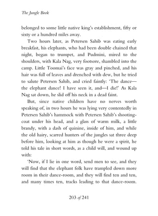 The Jungle Book


belonged to some little native king’s establishment, fifty or
sixty or a hundred miles away.
    Two hours later, as Petersen Sahib was eating early
breakfast, his elephants, who had been double chained that
night, began to trumpet, and Pudmini, mired to the
shoulders, with Kala Nag, very footsore, shambled into the
camp. Little Toomai’s face was gray and pinched, and his
hair was full of leaves and drenched with dew, but he tried
to salute Petersen Sahib, and cried faintly: ‘The dance—
the elephant dance! I have seen it, and—I die!’ As Kala
Nag sat down, he slid off his neck in a dead faint.
    But, since native children have no nerves worth
speaking of, in two hours he was lying very contentedly in
Petersen Sahib’s hammock with Petersen Sahib’s shooting-
coat under his head, and a glass of warm milk, a little
brandy, with a dash of quinine, inside of him, and while
the old hairy, scarred hunters of the jungles sat three deep
before him, looking at him as though he were a spirit, he
told his tale in short words, as a child will, and wound up
with:
    ‘Now, if I lie in one word, send men to see, and they
will find that the elephant folk have trampled down more
room in their dance-room, and they will find ten and ten,
and many times ten, tracks leading to that dance-room.


                         203 of 241
 