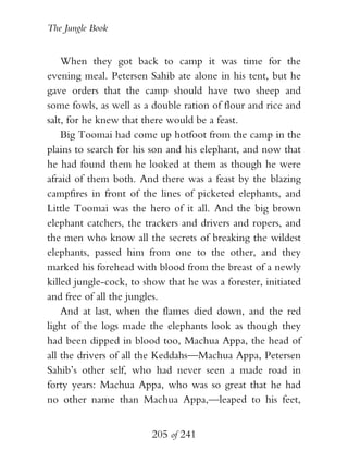 The Jungle Book


    When they got back to camp it was time for the
evening meal. Petersen Sahib ate alone in his tent, but he
gave orders that the camp should have two sheep and
some fowls, as well as a double ration of flour and rice and
salt, for he knew that there would be a feast.
    Big Toomai had come up hotfoot from the camp in the
plains to search for his son and his elephant, and now that
he had found them he looked at them as though he were
afraid of them both. And there was a feast by the blazing
campfires in front of the lines of picketed elephants, and
Little Toomai was the hero of it all. And the big brown
elephant catchers, the trackers and drivers and ropers, and
the men who know all the secrets of breaking the wildest
elephants, passed him from one to the other, and they
marked his forehead with blood from the breast of a newly
killed jungle-cock, to show that he was a forester, initiated
and free of all the jungles.
    And at last, when the flames died down, and the red
light of the logs made the elephants look as though they
had been dipped in blood too, Machua Appa, the head of
all the drivers of all the Keddahs—Machua Appa, Petersen
Sahib’s other self, who had never seen a made road in
forty years: Machua Appa, who was so great that he had
no other name than Machua Appa,—leaped to his feet,


                         205 of 241
 