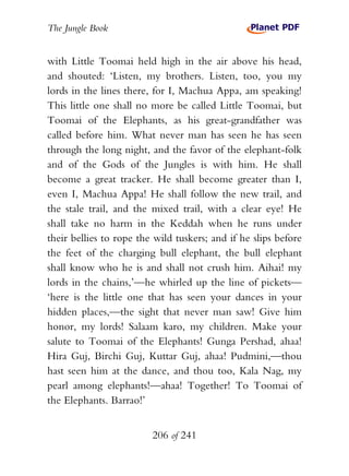The Jungle Book


with Little Toomai held high in the air above his head,
and shouted: ‘Listen, my brothers. Listen, too, you my
lords in the lines there, for I, Machua Appa, am speaking!
This little one shall no more be called Little Toomai, but
Toomai of the Elephants, as his great-grandfather was
called before him. What never man has seen he has seen
through the long night, and the favor of the elephant-folk
and of the Gods of the Jungles is with him. He shall
become a great tracker. He shall become greater than I,
even I, Machua Appa! He shall follow the new trail, and
the stale trail, and the mixed trail, with a clear eye! He
shall take no harm in the Keddah when he runs under
their bellies to rope the wild tuskers; and if he slips before
the feet of the charging bull elephant, the bull elephant
shall know who he is and shall not crush him. Aihai! my
lords in the chains,’—he whirled up the line of pickets—
‘here is the little one that has seen your dances in your
hidden places,—the sight that never man saw! Give him
honor, my lords! Salaam karo, my children. Make your
salute to Toomai of the Elephants! Gunga Pershad, ahaa!
Hira Guj, Birchi Guj, Kuttar Guj, ahaa! Pudmini,—thou
hast seen him at the dance, and thou too, Kala Nag, my
pearl among elephants!—ahaa! Together! To Toomai of
the Elephants. Barrao!’


                         206 of 241
 