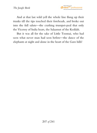 eBook brought to you by


The Jungle Book                           Create, view, and edit PDF. Download the free trial version.




   And at that last wild yell the whole line flung up their
trunks till the tips touched their foreheads, and broke out
into the full salute—the crashing trumpet-peal that only
the Viceroy of India hears, the Salaamut of the Keddah.
   But it was all for the sake of Little Toomai, who had
seen what never man had seen before—the dance of the
elephants at night and alone in the heart of the Garo hills!




                        207 of 241
 
