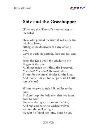 The Jungle Book




        Shiv and the Grasshopper
        (The song that Toomai’s mother sang to
        the baby)

        Shiv, who poured the harvest and made the
        winds to blow,
        Sitting at the doorways of a day of long
        ago,
        Gave to each his portion, food and toil and
        fate,
        From the King upon the guddee to the
        Beggar at the gate.
        All things made he—Shiva the Preserver.
        Mahadeo! Mahadeo! He made all,—
        Thorn for the camel, fodder for the kine,
        And mother’s heart for sleepy head, O little
        son of mine!

        Wheat he gave to rich folk, millet to the
        poor,
        Broken scraps for holy men that beg from
        door to door;
        Battle to the tiger, carrion to the kite,
        And rags and bones to wicked wolves
        without the wall at night.
        Naught he found too lofty, none he saw


                        208 of 241
 