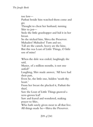 The Jungle Book


        too low—
        Parbati beside him watched them come and
        go;
        Thought to cheat her husband, turning
        Shiv to jest—
        Stole the little grasshopper and hid it in her
        breast.
        So she tricked him, Shiva the Preserver.
        Mahadeo! Mahadeo! Turn and see.
        Tall are the camels, heavy are the kine,
        But this was Least of Little Things, O little
        son of mine!

        When the dole was ended, laughingly she
        said,
        Master, of a million mouths, is not one
        unfed?’
        Laughing, Shiv made answer, ‘All have had
        their part,
        Even he, the little one, hidden ‘neath thy
        heart.’
        From her breast she plucked it, Parbati the
        thief,
        Saw the Least of Little Things gnawed a
        new-grown leaf!
        Saw and feared and wondered, making
        prayer to Shiv,
        Who hath surely given meat to all that live.
        All things made he—Shiva the Preserver.

                         209 of 241
 