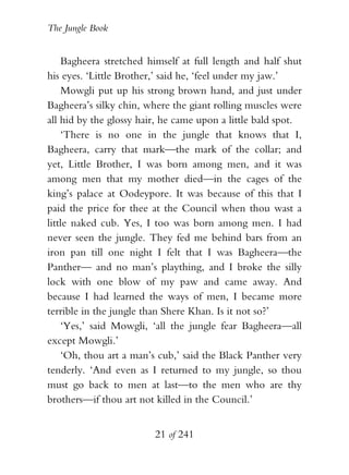 The Jungle Book


    Bagheera stretched himself at full length and half shut
his eyes. ‘Little Brother,’ said he, ‘feel under my jaw.’
    Mowgli put up his strong brown hand, and just under
Bagheera’s silky chin, where the giant rolling muscles were
all hid by the glossy hair, he came upon a little bald spot.
    ‘There is no one in the jungle that knows that I,
Bagheera, carry that mark—the mark of the collar; and
yet, Little Brother, I was born among men, and it was
among men that my mother died—in the cages of the
king’s palace at Oodeypore. It was because of this that I
paid the price for thee at the Council when thou wast a
little naked cub. Yes, I too was born among men. I had
never seen the jungle. They fed me behind bars from an
iron pan till one night I felt that I was Bagheera—the
Panther— and no man’s plaything, and I broke the silly
lock with one blow of my paw and came away. And
because I had learned the ways of men, I became more
terrible in the jungle than Shere Khan. Is it not so?’
    ‘Yes,’ said Mowgli, ‘all the jungle fear Bagheera—all
except Mowgli.’
    ‘Oh, thou art a man’s cub,’ said the Black Panther very
tenderly. ‘And even as I returned to my jungle, so thou
must go back to men at last—to the men who are thy
brothers—if thou art not killed in the Council.’


                         21 of 241
 