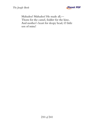 The Jungle Book


        Mahadeo! Mahadeo! He made all,—
        Thorn for the camel, fodder for the kine,
        And mother’s heart for sleepy head, O little
        son of mine!




                        210 of 241
 