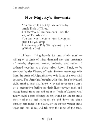 The Jungle Book


          Her Majesty’s Servants
        You can work it out by Fractions or by
        simple Rule of Three,
        But the way of Tweedle-dum is not the
        way of Tweedle-dee.
        You can twist it, you can turn it, you can
        plait it till you drop,
        But the way of Pilly Winky’s not the way
        of Winkie Pop!

   It had been raining heavily for one whole month—
raining on a camp of thirty thousand men and thousands
of camels, elephants, horses, bullocks, and mules all
gathered together at a place called Rawal Pindi, to be
reviewed by the Viceroy of India. He was receiving a visit
from the Amir of Afghanistan—a wild king of a very wild
country. The Amir had brought with him for a bodyguard
eight hundred men and horses who had never seen a camp
or a locomotive before in their lives—savage men and
savage horses from somewhere at the back of Central Asia.
Every night a mob of these horses would be sure to break
their heel ropes and stampede up and down the camp
through the mud in the dark, or the camels would break
loose and run about and fall over the ropes of the tents,


                        211 of 241
 