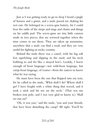 The Jungle Book


   Just as I was getting ready to go to sleep I heard a jingle
of harness and a grunt, and a mule passed me shaking his
wet ears. He belonged to a screw-gun battery, for I could
hear the rattle of the straps and rings and chains and things
on his saddle pad. The screw-guns are tiny little cannon
made in two pieces, that are screwed together when the
time comes to use them. They are taken up mountains,
anywhere that a mule can find a road, and they are very
useful for fighting in rocky country.
   Behind the mule there was a camel, with his big soft
feet squelching and slipping in the mud, and his neck
bobbing to and fro like a strayed hen’s. Luckily, I knew
enough of beast language—not wild-beast language, but
camp-beast language, of course—from the natives to know
what he was saying.
   He must have been the one that flopped into my tent,
for he called to the mule, ‘What shall I do? Where shall I
go? I have fought with a white thing that waved, and it
took a stick and hit me on the neck.’ (That was my
broken tent pole, and I was very glad to know it.) ‘Shall
we run on?’
   ‘Oh, it was you,’ said the mule, ‘you and your friends,
that have been disturbing the camp? All right. You’ll be



                         213 of 241
 
