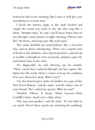 The Jungle Book


beaten for this in the morning. But I may as well give you
something on account now.’
    I heard the harness jingle as the mule backed and
caught the camel two kicks in the ribs that rang like a
drum. ‘Another time,’ he said, ‘you’ll know better than to
run through a mule battery at night, shouting ‘Thieves and
fire!’ Sit down, and keep your silly neck quiet.’
    The camel doubled up camel-fashion, like a two-foot
rule, and sat down whimpering. There was a regular beat
of hoofs in the darkness, and a big troop-horse cantered up
as steadily as though he were on parade, jumped a gun tail,
and landed close to the mule.
    ‘It’s disgraceful,’ he said, blowing out his nostrils.
‘Those camels have racketed through our lines again—the
third time this week. How’s a horse to keep his condition
if he isn’t allowed to sleep. Who’s here?’
    ‘I’m the breech-piece mule of number two gun of the
First Screw Battery,’ said the mule, ‘and the other’s one of
your friends. He’s waked me up too. Who are you?’
    ‘Number Fifteen, E troop, Ninth Lancers—Dick
Cunliffe’s horse. Stand over a little, there.’
    ‘Oh, beg your pardon,’ said the mule. ‘It’s too dark to
see much. Aren’t these camels too sickening for anything?



                        214 of 241
 