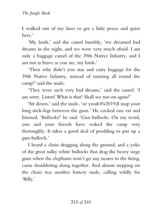 The Jungle Book


I walked out of my lines to get a little peace and quiet
here.’
    ‘My lords,’ said the camel humbly, ‘we dreamed bad
dreams in the night, and we were very much afraid. I am
only a baggage camel of the 39th Native Infantry, and I
am not as brave as you are, my lords.’
    ‘Then why didn’t you stay and carry baggage for the
39th Native Infantry, instead of running all round the
camp?’ said the mule.
    ‘They were such very bad dreams,’ said the camel. ‘I
am sorry. Listen! What is that? Shall we run on again?’
    ‘Sit down,’ said the mule, ‘or you’ll snap your
long stick-legs between the guns.’ He cocked one ear and
listened. ‘Bullocks!’ he said. ‘Gun bullocks. On my word,
you and your friends have waked the camp very
thoroughly. It takes a good deal of prodding to put up a
gun-bullock.’
    I heard a chain dragging along the ground, and a yoke
of the great sulky white bullocks that drag the heavy siege
guns when the elephants won’t go any nearer to the firing,
came shouldering along together. And almost stepping on
the chain was another battery mule, calling wildly for
‘Billy.’



                        215 of 241
 
