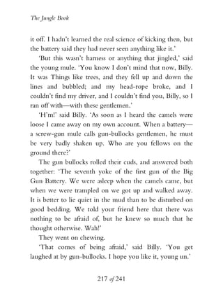 The Jungle Book


it off. I hadn’t learned the real science of kicking then, but
the battery said they had never seen anything like it.’
    ‘But this wasn’t harness or anything that jingled,’ said
the young mule. ‘You know I don’t mind that now, Billy.
It was Things like trees, and they fell up and down the
lines and bubbled; and my head-rope broke, and I
couldn’t find my driver, and I couldn’t find you, Billy, so I
ran off with—with these gentlemen.’
    ‘H’m!’ said Billy. ‘As soon as I heard the camels were
loose I came away on my own account. When a battery—
a screw-gun mule calls gun-bullocks gentlemen, he must
be very badly shaken up. Who are you fellows on the
ground there?’
    The gun bullocks rolled their cuds, and answered both
together: ‘The seventh yoke of the first gun of the Big
Gun Battery. We were asleep when the camels came, but
when we were trampled on we got up and walked away.
It is better to lie quiet in the mud than to be disturbed on
good bedding. We told your friend here that there was
nothing to be afraid of, but he knew so much that he
thought otherwise. Wah!’
    They went on chewing.
    ‘That comes of being afraid,’ said Billy. ‘You get
laughed at by gun-bullocks. I hope you like it, young un.’


                         217 of 241
 