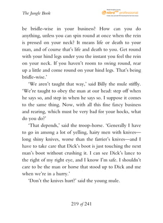 eBook brought to you by


The Jungle Book                           Create, view, and edit PDF. Download the free trial version.




be bridle-wise in your business? How can you do
anything, unless you can spin round at once when the rein
is pressed on your neck? It means life or death to your
man, and of course that’s life and death to you. Get round
with your hind legs under you the instant you feel the rein
on your neck. If you haven’t room to swing round, rear
up a little and come round on your hind legs. That’s being
bridle-wise.’
   ‘We aren’t taught that way,’ said Billy the mule stiffly.
‘We’re taught to obey the man at our head: step off when
he says so, and step in when he says so. I suppose it comes
to the same thing. Now, with all this fine fancy business
and rearing, which must be very bad for your hocks, what
do you do?’
   ‘That depends,’ said the troop-horse. ‘Generally I have
to go in among a lot of yelling, hairy men with knives—
long shiny knives, worse than the farrier’s knives—and I
have to take care that Dick’s boot is just touching the next
man’s boot without crushing it. I can see Dick’s lance to
the right of my right eye, and I know I’m safe. I shouldn’t
care to be the man or horse that stood up to Dick and me
when we’re in a hurry.’
   ‘Don’t the knives hurt?’ said the young mule.



                        219 of 241
 