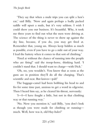 The Jungle Book


    ‘They say that when a mule trips you can split a hen’s
ear,’ said Billy. ‘Now and again perhaps a badly packed
saddle will upset a mule, but it’s very seldom. I wish I
could show you our business. It’s beautiful. Why, it took
me three years to find out what the men were driving at.
The science of the thing is never to show up against the
sky line, because, if you do, you may get fired at.
Remember that, young un. Always keep hidden as much
as possible, even if you have to go a mile out of your way.
I lead the battery when it comes to that sort of climbing.’
    ‘Fired at without the chance of running into the people
who are firing!’ said the troop-horse, thinking hard. ‘I
couldn’t stand that. I should want to charge—with Dick.’
    ‘Oh, no, you wouldn’t. You know that as soon as the
guns are in position they’ll do all the charging. That’s
scientific and neat. But knives—pah!’
    The baggage-camel had been bobbing his head to and
fro for some time past, anxious to get a word in edgewise.
Then I heard him say, as he cleared his throat, nervously:
    ‘I—I—I have fought a little, but not in that climbing
way or that running way.’
    ‘No. Now you mention it,’ said Billy, ‘you don’t look
as though you were made for climbing or running—
much. Well, how was it, old Hay-bales?’


                        221 of 241
 