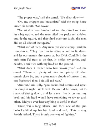 The Jungle Book


   ‘The proper way,’ said the camel. ‘We all sat down—‘
   ‘Oh, my crupper and breastplate!’ said the troop-horse
under his breath. ‘Sat down!’
   ‘We sat down—a hundred of us,’ the camel went on,
‘in a big square, and the men piled our packs and saddles,
outside the square, and they fired over our backs, the men
did, on all sides of the square.’
   ‘What sort of men? Any men that came along?’ said the
troop-horse. ‘They teach us in riding school to lie down
and let our masters fire across us, but Dick Cunliffe is the
only man I’d trust to do that. It tickles my girths, and,
besides, I can’t see with my head on the ground.’
   ‘What does it matter who fires across you?’ said the
camel. ‘There are plenty of men and plenty of other
camels close by, and a great many clouds of smoke. I am
not frightened then. I sit still and wait.’
   ‘And yet,’ said Billy, ‘you dream bad dreams and upset
the camp at night. Well, well! Before I’d lie down, not to
speak of sitting down, and let a man fire across me, my
heels and his head would have something to say to each
other. Did you ever hear anything so awful as that?’
   There was a long silence, and then one of the gun
bullocks lifted up his big head and said, ‘This is very
foolish indeed. There is only one way of fighting.’


                        222 of 241
 