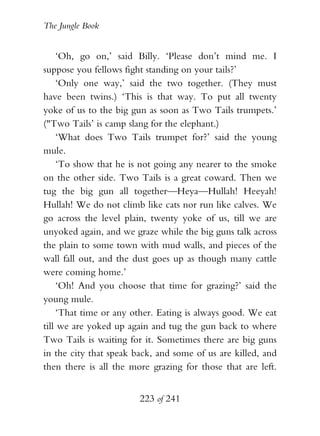 The Jungle Book


     ‘Oh, go on,’ said Billy. ‘Please don’t mind me. I
suppose you fellows fight standing on your tails?’
     ‘Only one way,’ said the two together. (They must
have been twins.) ‘This is that way. To put all twenty
yoke of us to the big gun as soon as Two Tails trumpets.’
("Two Tails’ is camp slang for the elephant.)
     ‘What does Two Tails trumpet for?’ said the young
mule.
     ‘To show that he is not going any nearer to the smoke
on the other side. Two Tails is a great coward. Then we
tug the big gun all together—Heya—Hullah! Heeyah!
Hullah! We do not climb like cats nor run like calves. We
go across the level plain, twenty yoke of us, till we are
unyoked again, and we graze while the big guns talk across
the plain to some town with mud walls, and pieces of the
wall fall out, and the dust goes up as though many cattle
were coming home.’
     ‘Oh! And you choose that time for grazing?’ said the
young mule.
     ‘That time or any other. Eating is always good. We eat
till we are yoked up again and tug the gun back to where
Two Tails is waiting for it. Sometimes there are big guns
in the city that speak back, and some of us are killed, and
then there is all the more grazing for those that are left.


                        223 of 241
 