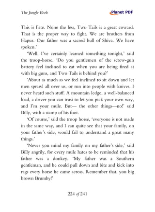 The Jungle Book


This is Fate. None the less, Two Tails is a great coward.
That is the proper way to fight. We are brothers from
Hapur. Our father was a sacred bull of Shiva. We have
spoken.’
   ‘Well, I’ve certainly learned something tonight,’ said
the troop-horse. ‘Do you gentlemen of the screw-gun
battery feel inclined to eat when you are being fired at
with big guns, and Two Tails is behind you?’
   ‘About as much as we feel inclined to sit down and let
men sprawl all over us, or run into people with knives. I
never heard such stuff. A mountain ledge, a well-balanced
load, a driver you can trust to let you pick your own way,
and I’m your mule. But— the other things—no!’ said
Billy, with a stamp of his foot.
   ‘Of course,’ said the troop horse, ‘everyone is not made
in the same way, and I can quite see that your family, on
your father’s side, would fail to understand a great many
things.’
   ‘Never you mind my family on my father’s side,’ said
Billy angrily, for every mule hates to be reminded that his
father was a donkey. ‘My father was a Southern
gentleman, and he could pull down and bite and kick into
rags every horse he came across. Remember that, you big
brown Brumby!’


                        224 of 241
 