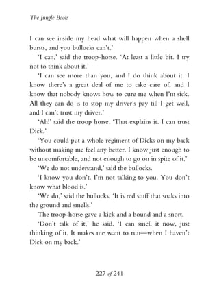 The Jungle Book


I can see inside my head what will happen when a shell
bursts, and you bullocks can’t.’
   ‘I can,’ said the troop-horse. ‘At least a little bit. I try
not to think about it.’
   ‘I can see more than you, and I do think about it. I
know there’s a great deal of me to take care of, and I
know that nobody knows how to cure me when I’m sick.
All they can do is to stop my driver’s pay till I get well,
and I can’t trust my driver.’
   ‘Ah!’ said the troop horse. ‘That explains it. I can trust
Dick.’
   ‘You could put a whole regiment of Dicks on my back
without making me feel any better. I know just enough to
be uncomfortable, and not enough to go on in spite of it.’
   ‘We do not understand,’ said the bullocks.
   ‘I know you don’t. I’m not talking to you. You don’t
know what blood is.’
   ‘We do,’ said the bullocks. ‘It is red stuff that soaks into
the ground and smells.’
   The troop-horse gave a kick and a bound and a snort.
   ‘Don’t talk of it,’ he said. ‘I can smell it now, just
thinking of it. It makes me want to run—when I haven’t
Dick on my back.’



                          227 of 241
 