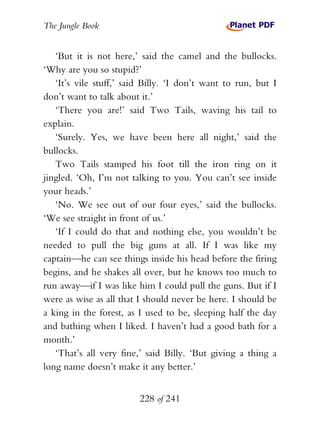 The Jungle Book


   ‘But it is not here,’ said the camel and the bullocks.
‘Why are you so stupid?’
   ‘It’s vile stuff,’ said Billy. ‘I don’t want to run, but I
don’t want to talk about it.’
   ‘There you are!’ said Two Tails, waving his tail to
explain.
   ‘Surely. Yes, we have been here all night,’ said the
bullocks.
   Two Tails stamped his foot till the iron ring on it
jingled. ‘Oh, I’m not talking to you. You can’t see inside
your heads.’
   ‘No. We see out of our four eyes,’ said the bullocks.
‘We see straight in front of us.’
   ‘If I could do that and nothing else, you wouldn’t be
needed to pull the big guns at all. If I was like my
captain—he can see things inside his head before the firing
begins, and he shakes all over, but he knows too much to
run away—if I was like him I could pull the guns. But if I
were as wise as all that I should never be here. I should be
a king in the forest, as I used to be, sleeping half the day
and bathing when I liked. I haven’t had a good bath for a
month.’
   ‘That’s all very fine,’ said Billy. ‘But giving a thing a
long name doesn’t make it any better.’


                         228 of 241
 