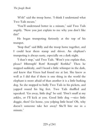 The Jungle Book


   ‘H’sh!’ said the troop horse. ‘I think I understand what
Two Tails means.’
   ‘You’ll understand better in a minute,’ said Two Tails
angrily. ‘Now you just explain to me why you don’t like
this!’
   He began trumpeting furiously at the top of his
trumpet.
   ‘Stop that!’ said Billy and the troop horse together, and
I could hear them stamp and shiver. An elephant’s
trumpeting is always nasty, especially on a dark night.
   ‘I shan’t stop,’ said Two Tails. ‘Won’t you explain that,
please? Hhrrmph! Rrrt! Rrrmph! Rrrhha!’ Then he
stopped suddenly, and I heard a little whimper in the dark,
and knew that Vixen had found me at last. She knew as
well as I did that if there is one thing in the world the
elephant is more afraid of than another it is a little barking
dog. So she stopped to bully Two Tails in his pickets, and
yapped round his big feet. Two Tails shuffled and
squeaked. ‘Go away, little dog!’ he said. ‘Don’t snuff at my
ankles, or I’ll kick at you. Good little dog —nice little
doggie, then! Go home, you yelping little beast! Oh, why
doesn’t someone take her away? She’ll bite me in a
minute.’



                         229 of 241
 