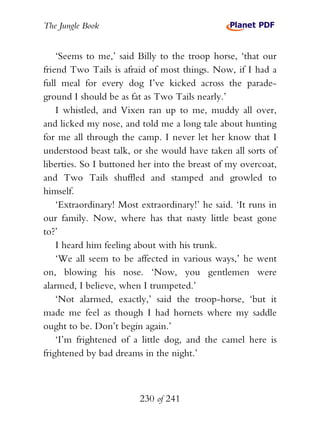 The Jungle Book


    ‘Seems to me,’ said Billy to the troop horse, ‘that our
friend Two Tails is afraid of most things. Now, if I had a
full meal for every dog I’ve kicked across the parade-
ground I should be as fat as Two Tails nearly.’
    I whistled, and Vixen ran up to me, muddy all over,
and licked my nose, and told me a long tale about hunting
for me all through the camp. I never let her know that I
understood beast talk, or she would have taken all sorts of
liberties. So I buttoned her into the breast of my overcoat,
and Two Tails shuffled and stamped and growled to
himself.
    ‘Extraordinary! Most extraordinary!’ he said. ‘It runs in
our family. Now, where has that nasty little beast gone
to?’
    I heard him feeling about with his trunk.
    ‘We all seem to be affected in various ways,’ he went
on, blowing his nose. ‘Now, you gentlemen were
alarmed, I believe, when I trumpeted.’
    ‘Not alarmed, exactly,’ said the troop-horse, ‘but it
made me feel as though I had hornets where my saddle
ought to be. Don’t begin again.’
    ‘I’m frightened of a little dog, and the camel here is
frightened by bad dreams in the night.’



                         230 of 241
 