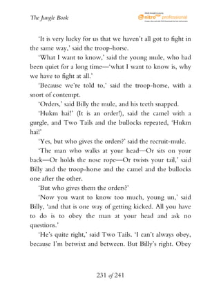 eBook brought to you by


The Jungle Book                             Create, view, and edit PDF. Download the free trial version.




   ‘It is very lucky for us that we haven’t all got to fight in
the same way,’ said the troop-horse.
   ‘What I want to know,’ said the young mule, who had
been quiet for a long time—‘what I want to know is, why
we have to fight at all.’
   ‘Because we’re told to,’ said the troop-horse, with a
snort of contempt.
   ‘Orders,’ said Billy the mule, and his teeth snapped.
   ‘Hukm hai!’ (It is an order!), said the camel with a
gurgle, and Two Tails and the bullocks repeated, ‘Hukm
hai!’
   ‘Yes, but who gives the orders?’ said the recruit-mule.
   ‘The man who walks at your head—Or sits on your
back—Or holds the nose rope—Or twists your tail,’ said
Billy and the troop-horse and the camel and the bullocks
one after the other.
   ‘But who gives them the orders?’
   ‘Now you want to know too much, young un,’ said
Billy, ‘and that is one way of getting kicked. All you have
to do is to obey the man at your head and ask no
questions.’
   ‘He’s quite right,’ said Two Tails. ‘I can’t always obey,
because I’m betwixt and between. But Billy’s right. Obey



                          231 of 241
 