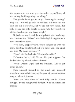 The Jungle Book


the man next to you who gives the order, or you’ll stop all
the battery, besides getting a thrashing.’
    The gun-bullocks got up to go. ‘Morning is coming,’
they said. ‘We will go back to our lines. It is true that we
only see out of our eyes, and we are not very clever. But
still, we are the only people to-night who have not been
afraid. Good-night, you brave people.’
    Nobody answered, and the troop-horse said, to change
the conversation, ‘Where’s that little dog? A dog means a
man somewhere about.’
    ‘Here I am,’ yapped Vixen, ‘under the gun tail with my
man. You big, blundering beast of a camel you, you upset
our tent. My man’s very angry.’
    ‘Phew!’ said the bullocks. ‘He must be white!’
    ‘Of course he is,’ said Vixen. ‘Do you suppose I’m
looked after by a black bullock-driver?’
    ‘Huah! Ouach! Ugh!’ said the bullocks. ‘Let us get
away quickly.’
    They plunged forward in the mud, and managed
somehow to run their yoke on the pole of an ammunition
wagon, where it jammed.
    ‘Now you have done it,’ said Billy calmly. ‘Don’t
struggle. You’re hung up till daylight. What on earth’s the
matter?’


                        232 of 241
 