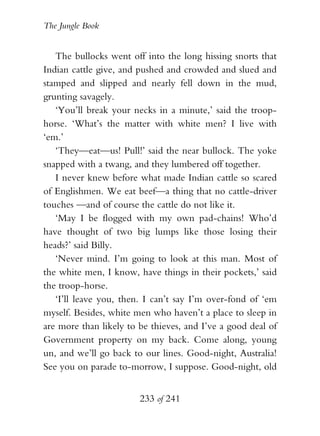 The Jungle Book


   The bullocks went off into the long hissing snorts that
Indian cattle give, and pushed and crowded and slued and
stamped and slipped and nearly fell down in the mud,
grunting savagely.
   ‘You’ll break your necks in a minute,’ said the troop-
horse. ‘What’s the matter with white men? I live with
‘em.’
   ‘They—eat—us! Pull!’ said the near bullock. The yoke
snapped with a twang, and they lumbered off together.
   I never knew before what made Indian cattle so scared
of Englishmen. We eat beef—a thing that no cattle-driver
touches —and of course the cattle do not like it.
   ‘May I be flogged with my own pad-chains! Who’d
have thought of two big lumps like those losing their
heads?’ said Billy.
   ‘Never mind. I’m going to look at this man. Most of
the white men, I know, have things in their pockets,’ said
the troop-horse.
   ‘I’ll leave you, then. I can’t say I’m over-fond of ‘em
myself. Besides, white men who haven’t a place to sleep in
are more than likely to be thieves, and I’ve a good deal of
Government property on my back. Come along, young
un, and we’ll go back to our lines. Good-night, Australia!
See you on parade to-morrow, I suppose. Good-night, old


                        233 of 241
 