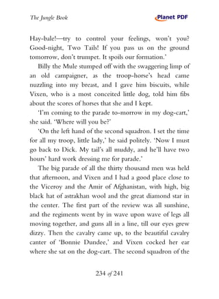 The Jungle Book


Hay-bale!—try to control your feelings, won’t you?
Good-night, Two Tails! If you pass us on the ground
tomorrow, don’t trumpet. It spoils our formation.’
   Billy the Mule stumped off with the swaggering limp of
an old campaigner, as the troop-horse’s head came
nuzzling into my breast, and I gave him biscuits, while
Vixen, who is a most conceited little dog, told him fibs
about the scores of horses that she and I kept.
   ‘I’m coming to the parade to-morrow in my dog-cart,’
she said. ‘Where will you be?’
   ‘On the left hand of the second squadron. I set the time
for all my troop, little lady,’ he said politely. ‘Now I must
go back to Dick. My tail’s all muddy, and he’ll have two
hours’ hard work dressing me for parade.’
   The big parade of all the thirty thousand men was held
that afternoon, and Vixen and I had a good place close to
the Viceroy and the Amir of Afghanistan, with high, big
black hat of astrakhan wool and the great diamond star in
the center. The first part of the review was all sunshine,
and the regiments went by in wave upon wave of legs all
moving together, and guns all in a line, till our eyes grew
dizzy. Then the cavalry came up, to the beautiful cavalry
canter of ‘Bonnie Dundee,’ and Vixen cocked her ear
where she sat on the dog-cart. The second squadron of the


                         234 of 241
 