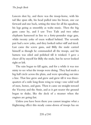 The Jungle Book


Lancers shot by, and there was the troop-horse, with his
tail like spun silk, his head pulled into his breast, one ear
forward and one back, setting the time for all his squadron,
his legs going as smoothly as waltz music. Then the big
guns came by, and I saw Two Tails and two other
elephants harnessed in line to a forty-pounder siege gun,
while twenty yoke of oxen walked behind. The seventh
pair had a new yoke, and they looked rather stiff and tired.
Last came the screw guns, and Billy the mule carried
himself as though he commanded all the troops, and his
harness was oiled and polished till it winked. I gave a
cheer all by myself for Billy the mule, but he never looked
right or left.
    The rain began to fall again, and for a while it was too
misty to see what the troops were doing. They had made a
big half circle across the plain, and were spreading out into
a line. That line grew and grew and grew till it was three-
quarters of a mile long from wing to wing—one solid wall
of men, horses, and guns. Then it came on straight toward
the Viceroy and the Amir, and as it got nearer the ground
began to shake, like the deck of a steamer when the
engines are going fast.
    Unless you have been there you cannot imagine what a
frightening effect this steady come-down of troops has on


                         235 of 241
 