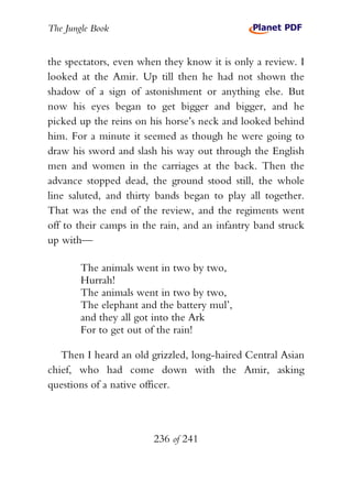 The Jungle Book


the spectators, even when they know it is only a review. I
looked at the Amir. Up till then he had not shown the
shadow of a sign of astonishment or anything else. But
now his eyes began to get bigger and bigger, and he
picked up the reins on his horse’s neck and looked behind
him. For a minute it seemed as though he were going to
draw his sword and slash his way out through the English
men and women in the carriages at the back. Then the
advance stopped dead, the ground stood still, the whole
line saluted, and thirty bands began to play all together.
That was the end of the review, and the regiments went
off to their camps in the rain, and an infantry band struck
up with—

        The animals went in two by two,
        Hurrah!
        The animals went in two by two,
        The elephant and the battery mul’,
        and they all got into the Ark
        For to get out of the rain!

   Then I heard an old grizzled, long-haired Central Asian
chief, who had come down with the Amir, asking
questions of a native officer.



                        236 of 241
 