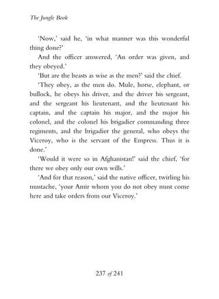 The Jungle Book


   ‘Now,’ said he, ‘in what manner was this wonderful
thing done?’
   And the officer answered, ‘An order was given, and
they obeyed.’
   ‘But are the beasts as wise as the men?’ said the chief.
   ‘They obey, as the men do. Mule, horse, elephant, or
bullock, he obeys his driver, and the driver his sergeant,
and the sergeant his lieutenant, and the lieutenant his
captain, and the captain his major, and the major his
colonel, and the colonel his brigadier commanding three
regiments, and the brigadier the general, who obeys the
Viceroy, who is the servant of the Empress. Thus it is
done.’
   ‘Would it were so in Afghanistan!’ said the chief, ‘for
there we obey only our own wills.’
   ‘And for that reason,’ said the native officer, twirling his
mustache, ‘your Amir whom you do not obey must come
here and take orders from our Viceroy.’




                          237 of 241
 
