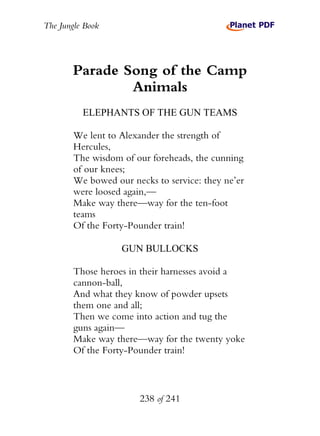 The Jungle Book




        Parade Song of the Camp
                Animals
          ELEPHANTS OF THE GUN TEAMS

        We lent to Alexander the strength of
        Hercules,
        The wisdom of our foreheads, the cunning
        of our knees;
        We bowed our necks to service: they ne’er
        were loosed again,—
        Make way there—way for the ten-foot
        teams
        Of the Forty-Pounder train!

                   GUN BULLOCKS

        Those heroes in their harnesses avoid a
        cannon-ball,
        And what they know of powder upsets
        them one and all;
        Then we come into action and tug the
        guns again—
        Make way there—way for the twenty yoke
        Of the Forty-Pounder train!



                       238 of 241
 