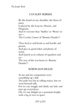 The Jungle Book


                   CAVALRY HORSES

        By the brand on my shoulder, the finest of
        tunes
        Is played by the Lancers, Hussars, and
        Dragoons,
        And it’s sweeter than ‘Stables’ or ‘Water’ to
        me—
        The Cavalry Canter of ‘Bonnie Dundee’!

        Then feed us and break us and handle and
        groom,
        And give us good riders and plenty of
        room,
        And launch us in column of squadron and
        see
        The way of the war-horse to ‘Bonnie
        Dundee’!

                  SCREW-GUN MULES

        As me and my companions were
        scrambling up a hill,
        The path was lost in rolling stones, but we
        went forward still;
        For we can wriggle and climb, my lads, and
        turn up everywhere,
        Oh, it’s our delight on a mountain height,
        with a leg or two to spare!

                         239 of 241
 