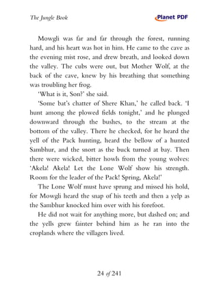 The Jungle Book


   Mowgli was far and far through the forest, running
hard, and his heart was hot in him. He came to the cave as
the evening mist rose, and drew breath, and looked down
the valley. The cubs were out, but Mother Wolf, at the
back of the cave, knew by his breathing that something
was troubling her frog.
   ‘What is it, Son?’ she said.
   ‘Some bat’s chatter of Shere Khan,’ he called back. ‘I
hunt among the plowed fields tonight,’ and he plunged
downward through the bushes, to the stream at the
bottom of the valley. There he checked, for he heard the
yell of the Pack hunting, heard the bellow of a hunted
Sambhur, and the snort as the buck turned at bay. Then
there were wicked, bitter howls from the young wolves:
‘Akela! Akela! Let the Lone Wolf show his strength.
Room for the leader of the Pack! Spring, Akela!’
   The Lone Wolf must have sprung and missed his hold,
for Mowgli heard the snap of his teeth and then a yelp as
the Sambhur knocked him over with his forefoot.
   He did not wait for anything more, but dashed on; and
the yells grew fainter behind him as he ran into the
croplands where the villagers lived.




                        24 of 241
 