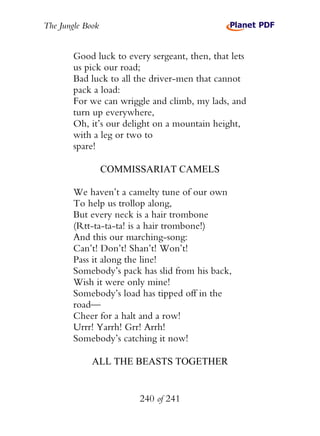 The Jungle Book


        Good luck to every sergeant, then, that lets
        us pick our road;
        Bad luck to all the driver-men that cannot
        pack a load:
        For we can wriggle and climb, my lads, and
        turn up everywhere,
        Oh, it’s our delight on a mountain height,
        with a leg or two to
        spare!

                  COMMISSARIAT CAMELS

        We haven’t a camelty tune of our own
        To help us trollop along,
        But every neck is a hair trombone
        (Rtt-ta-ta-ta! is a hair trombone!)
        And this our marching-song:
        Can’t! Don’t! Shan’t! Won’t!
        Pass it along the line!
        Somebody’s pack has slid from his back,
        Wish it were only mine!
        Somebody’s load has tipped off in the
        road—
        Cheer for a halt and a row!
        Urrr! Yarrh! Grr! Arrh!
        Somebody’s catching it now!

             ALL THE BEASTS TOGETHER


                        240 of 241
 