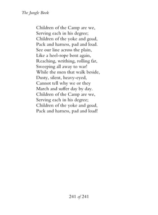 The Jungle Book


        Children of the Camp are we,
        Serving each in his degree;
        Children of the yoke and goad,
        Pack and harness, pad and load.
        See our line across the plain,
        Like a heel-rope bent again,
        Reaching, writhing, rolling far,
        Sweeping all away to war!
        While the men that walk beside,
        Dusty, silent, heavy-eyed,
        Cannot tell why we or they
        March and suffer day by day.
        Children of the Camp are we,
        Serving each in his degree;
        Children of the yoke and goad,
        Pack and harness, pad and load!




                        241 of 241
 