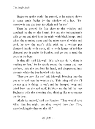 The Jungle Book


    ‘Bagheera spoke truth,’ he panted, as he nestled down
in some cattle fodder by the window of a hut. ‘To-
morrow is one day both for Akela and for me.’
    Then he pressed his face close to the window and
watched the fire on the hearth. He saw the husbandman’s
wife get up and feed it in the night with black lumps. And
when the morning came and the mists were all white and
cold, he saw the man’s child pick up a wicker pot
plastered inside with earth, fill it with lumps of red-hot
charcoal, put it under his blanket, and go out to tend the
cows in the byre.
    ‘Is that all?’ said Mowgli. ‘If a cub can do it, there is
nothing to fear.’ So he strode round the corner and met
the boy, took the pot from his hand, and disappeared into
the mist while the boy howled with fear.
    ‘They are very like me,’ said Mowgli, blowing into the
pot as he had seen the woman do. ‘This thing will die if I
do not give it things to eat"; and he dropped twigs and
dried bark on the red stuff. Halfway up the hill he met
Bagheera with the morning dew shining like moonstones
on his coat.
    ‘Akela has missed,’ said the Panther. ‘They would have
killed him last night, but they needed thee also. They
were looking for thee on the hill.’


                         25 of 241
 