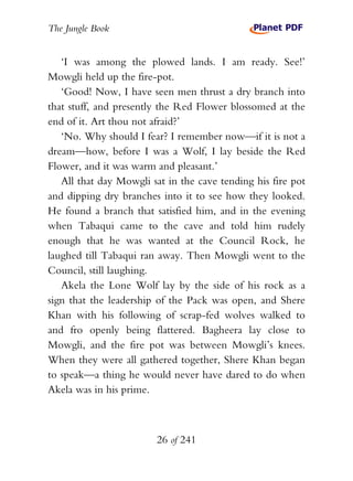 The Jungle Book


   ‘I was among the plowed lands. I am ready. See!’
Mowgli held up the fire-pot.
   ‘Good! Now, I have seen men thrust a dry branch into
that stuff, and presently the Red Flower blossomed at the
end of it. Art thou not afraid?’
   ‘No. Why should I fear? I remember now—if it is not a
dream—how, before I was a Wolf, I lay beside the Red
Flower, and it was warm and pleasant.’
   All that day Mowgli sat in the cave tending his fire pot
and dipping dry branches into it to see how they looked.
He found a branch that satisfied him, and in the evening
when Tabaqui came to the cave and told him rudely
enough that he was wanted at the Council Rock, he
laughed till Tabaqui ran away. Then Mowgli went to the
Council, still laughing.
   Akela the Lone Wolf lay by the side of his rock as a
sign that the leadership of the Pack was open, and Shere
Khan with his following of scrap-fed wolves walked to
and fro openly being flattered. Bagheera lay close to
Mowgli, and the fire pot was between Mowgli’s knees.
When they were all gathered together, Shere Khan began
to speak—a thing he would never have dared to do when
Akela was in his prime.



                        26 of 241
 