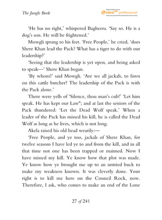 eBook brought to you by


The Jungle Book                            Create, view, and edit PDF. Download the free trial version.




   ‘He has no right,’ whispered Bagheera. ‘Say so. He is a
dog’s son. He will be frightened.’
   Mowgli sprang to his feet. ‘Free People,’ he cried, ‘does
Shere Khan lead the Pack? What has a tiger to do with our
leadership?’
   ‘Seeing that the leadership is yet open, and being asked
to speak—’ Shere Khan began.
   ‘By whom?’ said Mowgli. ‘Are we all jackals, to fawn
on this cattle butcher? The leadership of the Pack is with
the Pack alone.’
   There were yells of ‘Silence, thou man’s cub!’ ‘Let him
speak. He has kept our Law"; and at last the seniors of the
Pack thundered: ‘Let the Dead Wolf speak.’ When a
leader of the Pack has missed his kill, he is called the Dead
Wolf as long as he lives, which is not long.
   Akela raised his old head wearily:—
   ‘Free People, and ye too, jackals of Shere Khan, for
twelve seasons I have led ye to and from the kill, and in all
that time not one has been trapped or maimed. Now I
have missed my kill. Ye know how that plot was made.
Ye know how ye brought me up to an untried buck to
make my weakness known. It was cleverly done. Your
right is to kill me here on the Council Rock, now.
Therefore, I ask, who comes to make an end of the Lone


                         27 of 241
 