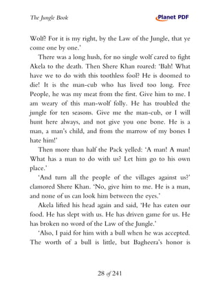The Jungle Book


Wolf? For it is my right, by the Law of the Jungle, that ye
come one by one.’
   There was a long hush, for no single wolf cared to fight
Akela to the death. Then Shere Khan roared: ‘Bah! What
have we to do with this toothless fool? He is doomed to
die! It is the man-cub who has lived too long. Free
People, he was my meat from the first. Give him to me. I
am weary of this man-wolf folly. He has troubled the
jungle for ten seasons. Give me the man-cub, or I will
hunt here always, and not give you one bone. He is a
man, a man’s child, and from the marrow of my bones I
hate him!’
   Then more than half the Pack yelled: ‘A man! A man!
What has a man to do with us? Let him go to his own
place.’
   ‘And turn all the people of the villages against us?’
clamored Shere Khan. ‘No, give him to me. He is a man,
and none of us can look him between the eyes.’
   Akela lifted his head again and said, ‘He has eaten our
food. He has slept with us. He has driven game for us. He
has broken no word of the Law of the Jungle.’
   ‘Also, I paid for him with a bull when he was accepted.
The worth of a bull is little, but Bagheera’s honor is



                        28 of 241
 