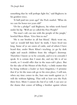 The Jungle Book


something that he will perhaps fight for,’ said Bagheera in
his gentlest voice.
   ‘A bull paid ten years ago!’ the Pack snarled. ‘What do
we care for bones ten years old?’
   ‘Or for a pledge?’ said Bagheera, his white teeth bared
under his lip. ‘Well are ye called the Free People!’
   ‘No man’s cub can run with the people of the jungle,’
howled Shere Khan. ‘Give him to me!’
   ‘He is our brother in all but blood,’ Akela went on,
‘and ye would kill him here! In truth, I have lived too
long. Some of ye are eaters of cattle, and of others I have
heard that, under Shere Khan’s teaching, ye go by dark
night and snatch children from the villager’s doorstep.
Therefore I know ye to be cowards, and it is to cowards I
speak. It is certain that I must die, and my life is of no
worth, or I would offer that in the man-cub’s place. But
for the sake of the Honor of the Pack,—a little matter that
by being without a leader ye have forgotten,—I promise
that if ye let the man-cub go to his own place, I will not,
when my time comes to die, bare one tooth against ye. I
will die without fighting. That will at least save the Pack
three lives. More I cannot do; but if ye will, I can save ye
the shame that comes of killing a brother against whom



                         29 of 241
 