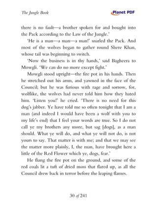 The Jungle Book


there is no fault—a brother spoken for and bought into
the Pack according to the Law of the Jungle.’
    ‘He is a man—a man—a man!’ snarled the Pack. And
most of the wolves began to gather round Shere Khan,
whose tail was beginning to switch.
    ‘Now the business is in thy hands,’ said Bagheera to
Mowgli. ‘We can do no more except fight.’
    Mowgli stood upright—the fire pot in his hands. Then
he stretched out his arms, and yawned in the face of the
Council; but he was furious with rage and sorrow, for,
wolflike, the wolves had never told him how they hated
him. ‘Listen you!’ he cried. ‘There is no need for this
dog’s jabber. Ye have told me so often tonight that I am a
man (and indeed I would have been a wolf with you to
my life’s end) that I feel your words are true. So I do not
call ye my brothers any more, but sag [dogs], as a man
should. What ye will do, and what ye will not do, is not
yours to say. That matter is with me; and that we may see
the matter more plainly, I, the man, have brought here a
little of the Red Flower which ye, dogs, fear.’
    He flung the fire pot on the ground, and some of the
red coals lit a tuft of dried moss that flared up, as all the
Council drew back in terror before the leaping flames.



                         30 of 241
 