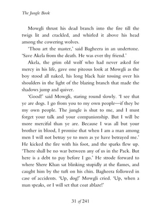 The Jungle Book


   Mowgli thrust his dead branch into the fire till the
twigs lit and crackled, and whirled it above his head
among the cowering wolves.
   ‘Thou art the master,’ said Bagheera in an undertone.
‘Save Akela from the death. He was ever thy friend.’
   Akela, the grim old wolf who had never asked for
mercy in his life, gave one piteous look at Mowgli as the
boy stood all naked, his long black hair tossing over his
shoulders in the light of the blazing branch that made the
shadows jump and quiver.
   ‘Good!’ said Mowgli, staring round slowly. ‘I see that
ye are dogs. I go from you to my own people—if they be
my own people. The jungle is shut to me, and I must
forget your talk and your companionship. But I will be
more merciful than ye are. Because I was all but your
brother in blood, I promise that when I am a man among
men I will not betray ye to men as ye have betrayed me.’
He kicked the fire with his foot, and the sparks flew up.
‘There shall be no war between any of us in the Pack. But
here is a debt to pay before I go.’ He strode forward to
where Shere Khan sat blinking stupidly at the flames, and
caught him by the tuft on his chin. Bagheera followed in
case of accidents. ‘Up, dog!’ Mowgli cried. ‘Up, when a
man speaks, or I will set that coat ablaze!’


                        31 of 241
 