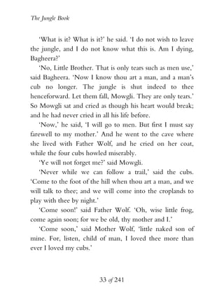 The Jungle Book


   ‘What is it? What is it?’ he said. ‘I do not wish to leave
the jungle, and I do not know what this is. Am I dying,
Bagheera?’
   ‘No, Little Brother. That is only tears such as men use,’
said Bagheera. ‘Now I know thou art a man, and a man’s
cub no longer. The jungle is shut indeed to thee
henceforward. Let them fall, Mowgli. They are only tears.’
So Mowgli sat and cried as though his heart would break;
and he had never cried in all his life before.
   ‘Now,’ he said, ‘I will go to men. But first I must say
farewell to my mother.’ And he went to the cave where
she lived with Father Wolf, and he cried on her coat,
while the four cubs howled miserably.
   ‘Ye will not forget me?’ said Mowgli.
   ‘Never while we can follow a trail,’ said the cubs.
‘Come to the foot of the hill when thou art a man, and we
will talk to thee; and we will come into the croplands to
play with thee by night.’
   ‘Come soon!’ said Father Wolf. ‘Oh, wise little frog,
come again soon; for we be old, thy mother and I.’
   ‘Come soon,’ said Mother Wolf, ‘little naked son of
mine. For, listen, child of man, I loved thee more than
ever I loved my cubs.’



                         33 of 241
 