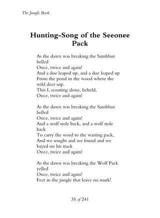 The Jungle Book




    Hunting-Song of the Seeonee
               Pack
        As the dawn was breaking the Sambhur
        belled
        Once, twice and again!
        And a doe leaped up, and a doe leaped up
        From the pond in the wood where the
        wild deer sup.
        This I, scouting alone, beheld,
        Once, twice and again!

        As the dawn was breaking the Sambhur
        belled
        Once, twice and again!
        And a wolf stole back, and a wolf stole
        back
        To carry the word to the waiting pack,
        And we sought and we found and we
        bayed on his track
        Once, twice and again!

        As the dawn was breaking the Wolf Pack
        yelled
        Once, twice and again!
        Feet in the jungle that leave no mark!


                         35 of 241
 