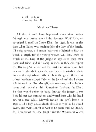 The Jungle Book


        small. Let him
        think and be still.

                      Maxims of Baloo

    All that is told here happened some time before
Mowgli was turned out of the Seeonee Wolf Pack, or
revenged himself on Shere Khan the tiger. It was in the
days when Baloo was teaching him the Law of the Jungle.
The big, serious, old brown bear was delighted to have so
quick a pupil, for the young wolves will only learn as
much of the Law of the Jungle as applies to their own
pack and tribe, and run away as soon as they can repeat
the Hunting Verse —‘Feet that make no noise; eyes that
can see in the dark; ears that can hear the winds in their
lairs, and sharp white teeth, all these things are the marks
of our brothers except Tabaqui the Jackal and the Hyaena
whom we hate.’ But Mowgli, as a man-cub, had to learn a
great deal more than this. Sometimes Bagheera the Black
Panther would come lounging through the jungle to see
how his pet was getting on, and would purr with his head
against a tree while Mowgli recited the day’s lesson to
Baloo. The boy could climb almost as well as he could
swim, and swim almost as well as he could run. So Baloo,
the Teacher of the Law, taught him the Wood and Water

                              37 of 241
 
