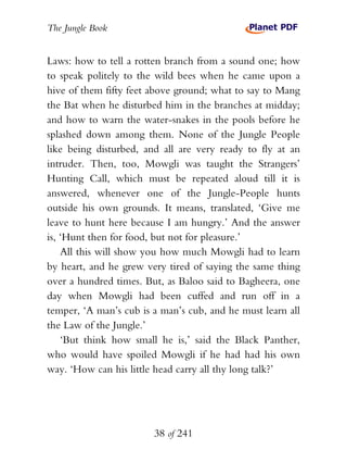 The Jungle Book


Laws: how to tell a rotten branch from a sound one; how
to speak politely to the wild bees when he came upon a
hive of them fifty feet above ground; what to say to Mang
the Bat when he disturbed him in the branches at midday;
and how to warn the water-snakes in the pools before he
splashed down among them. None of the Jungle People
like being disturbed, and all are very ready to fly at an
intruder. Then, too, Mowgli was taught the Strangers’
Hunting Call, which must be repeated aloud till it is
answered, whenever one of the Jungle-People hunts
outside his own grounds. It means, translated, ‘Give me
leave to hunt here because I am hungry.’ And the answer
is, ‘Hunt then for food, but not for pleasure.’
    All this will show you how much Mowgli had to learn
by heart, and he grew very tired of saying the same thing
over a hundred times. But, as Baloo said to Bagheera, one
day when Mowgli had been cuffed and run off in a
temper, ‘A man’s cub is a man’s cub, and he must learn all
the Law of the Jungle.’
    ‘But think how small he is,’ said the Black Panther,
who would have spoiled Mowgli if he had had his own
way. ‘How can his little head carry all thy long talk?’




                        38 of 241
 
