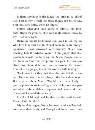 eBook brought to you by


The Jungle Book                             Create, view, and edit PDF. Download the free trial version.




    ‘Is there anything in the jungle too little to be killed?
No. That is why I teach him these things, and that is why
I hit him, very softly, when he forgets.’
    ‘Softly! What dost thou know of softness, old Iron-
feet?’ Bagheera grunted. ‘His face is all bruised today by
thy— softness. Ugh.’
    ‘Better he should be bruised from head to foot by me
who love him than that he should come to harm through
ignorance,’ Baloo answered very earnestly. ‘I am now
teaching him the Master Words of the Jungle that shall
protect him with the birds and the Snake People, and all
that hunt on four feet, except his own pack. He can now
claim protection, if he will only remember the words,
from all in the jungle. Is not that worth a little beating?’
    ‘Well, look to it then that thou dost not kill the man-
cub. He is no tree trunk to sharpen thy blunt claws upon.
But what are those Master Words? I am more likely to
give help than to ask it’ —Bagheera stretched out one paw
and admired the steel-blue, ripping-chisel talons at the end
of it—‘still I should like to know.’
    ‘I will call Mowgli and he shall say them—if he will.
Come, Little Brother!’
    ‘My head is ringing like a bee tree,’ said a sullen little
voice over their heads, and Mowgli slid down a tree trunk


                          39 of 241
 