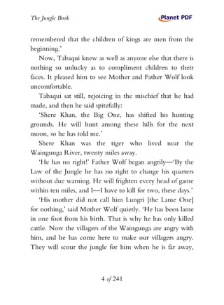 The Jungle Book


remembered that the children of kings are men from the
beginning.’
   Now, Tabaqui knew as well as anyone else that there is
nothing so unlucky as to compliment children to their
faces. It pleased him to see Mother and Father Wolf look
uncomfortable.
   Tabaqui sat still, rejoicing in the mischief that he had
made, and then he said spitefully:
   ‘Shere Khan, the Big One, has shifted his hunting
grounds. He will hunt among these hills for the next
moon, so he has told me.’
   Shere Khan was the tiger who lived near the
Waingunga River, twenty miles away.
   ‘He has no right!’ Father Wolf began angrily—‘By the
Law of the Jungle he has no right to change his quarters
without due warning. He will frighten every head of game
within ten miles, and I—I have to kill for two, these days.’
   ‘His mother did not call him Lungri [the Lame One]
for nothing,’ said Mother Wolf quietly. ‘He has been lame
in one foot from his birth. That is why he has only killed
cattle. Now the villagers of the Waingunga are angry with
him, and he has come here to make our villagers angry.
They will scour the jungle for him when he is far away,



                          4 of 241
 