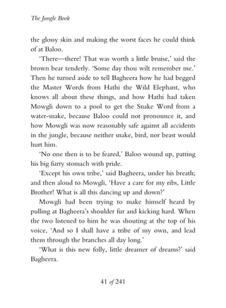 The Jungle Book


the glossy skin and making the worst faces he could think
of at Baloo.
   ‘There—there! That was worth a little bruise,’ said the
brown bear tenderly. ‘Some day thou wilt remember me.’
Then he turned aside to tell Bagheera how he had begged
the Master Words from Hathi the Wild Elephant, who
knows all about these things, and how Hathi had taken
Mowgli down to a pool to get the Snake Word from a
water-snake, because Baloo could not pronounce it, and
how Mowgli was now reasonably safe against all accidents
in the jungle, because neither snake, bird, nor beast would
hurt him.
   ‘No one then is to be feared,’ Baloo wound up, patting
his big furry stomach with pride.
   ‘Except his own tribe,’ said Bagheera, under his breath;
and then aloud to Mowgli, ‘Have a care for my ribs, Little
Brother! What is all this dancing up and down?’
   Mowgli had been trying to make himself heard by
pulling at Bagheera’s shoulder fur and kicking hard. When
the two listened to him he was shouting at the top of his
voice, ‘And so I shall have a tribe of my own, and lead
them through the branches all day long.’
   ‘What is this new folly, little dreamer of dreams?’ said
Bagheera.


                        41 of 241
 