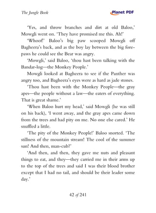 The Jungle Book


    ‘Yes, and throw branches and dirt at old Baloo,’
Mowgli went on. ‘They have promised me this. Ah!’
    ‘Whoof!’ Baloo’s big paw scooped Mowgli off
Bagheera’s back, and as the boy lay between the big fore-
paws he could see the Bear was angry.
    ‘Mowgli,’ said Baloo, ‘thou hast been talking with the
Bandar-log—the Monkey People.’
    Mowgli looked at Bagheera to see if the Panther was
angry too, and Bagheera’s eyes were as hard as jade stones.
    ‘Thou hast been with the Monkey People—the gray
apes—the people without a law—the eaters of everything.
That is great shame.’
    ‘When Baloo hurt my head,’ said Mowgli (he was still
on his back), ‘I went away, and the gray apes came down
from the trees and had pity on me. No one else cared.’ He
snuffled a little.
    ‘The pity of the Monkey People!’ Baloo snorted. ‘The
stillness of the mountain stream! The cool of the summer
sun! And then, man-cub?’
    ‘And then, and then, they gave me nuts and pleasant
things to eat, and they—they carried me in their arms up
to the top of the trees and said I was their blood brother
except that I had no tail, and should be their leader some
day.’


                        42 of 241
 